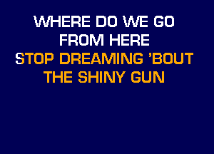 WHERE DO WE GO
FROM HERE
STOP DREAMING 'BOUT
THE SHINY GUN