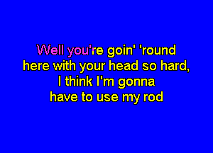 Well you're goin' 'round
here with your head so hard,

I think I'm gonna
have to use my rod