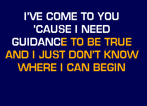 I'VE COME TO YOU
'CAUSE I NEED
GUIDANCE TO BE TRUE
AND I JUST DON'T KNOW
INHERE I CAN BEGIN