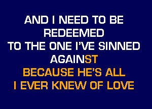 AND I NEED TO BE
REDEEMED
TO THE ONE I'VE SINNED
AGAINST
BECAUSE HE'S ALL
I EVER KNEW OF LOVE