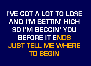 I'VE GOT A LOT TO LOSE
AND I'M BETI'IM HIGH
SO I'M BEGGIN' YOU
BEFORE IT ENDS
JUST TELL ME WHERE
TO BEGIN