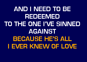 AND I NEED TO BE
REDEEMED
TO THE ONE I'VE SINNED
AGAINST
BECAUSE HE'S ALL
I EVER KNEW OF LOVE