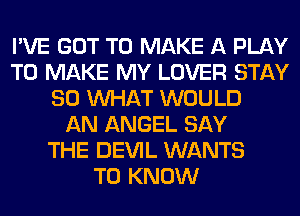 I'VE GOT TO MAKE A PLAY
TO MAKE MY LOVER STAY
80 WHAT WOULD
AN ANGEL SAY
THE DEVIL WANTS
TO KNOW