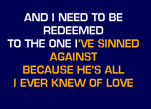 AND I NEED TO BE
REDEEMED
TO THE ONE I'VE SINNED
AGAINST
BECAUSE HE'S ALL
I EVER KNEW OF LOVE