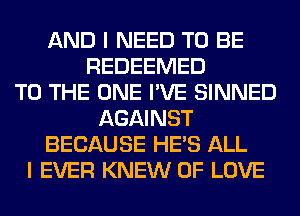 AND I NEED TO BE
REDEEMED
TO THE ONE I'VE SINNED
AGAINST
BECAUSE HE'S ALL
I EVER KNEW OF LOVE