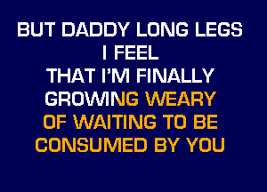 BUT DADDY LONG LEGS
I FEEL
THAT I'M FINALLY
GROWING WEARY
0F WAITING TO BE
CONSUMED BY YOU