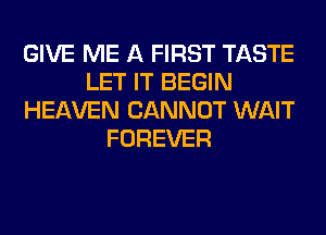 GIVE ME A FIRST TASTE
LET IT BEGIN
HEAVEN CANNOT WAIT
FOREVER