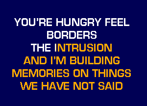 YOU'RE HUNGRY FEEL
BORDERS
THE INTRUSION
AND I'M BUILDING
MEMORIES 0N THINGS
WE HAVE NOT SAID