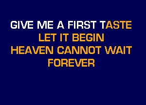 GIVE ME A FIRST TASTE
LET IT BEGIN
HEAVEN CANNOT WAIT
FOREVER