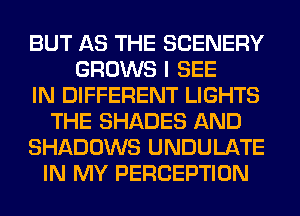 BUT AS THE SCENERY
GROWS I SEE
IN DIFFERENT LIGHTS
THE SHADES AND
SHADOWS UNDULATE
IN MY PERCEPTION