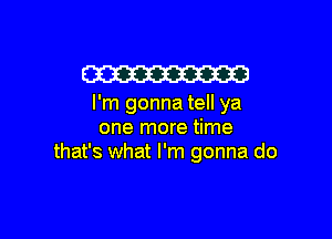 W

I'm gonna tell ya

one more time
that's what I'm gonna do