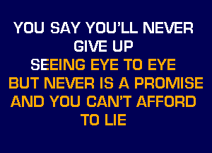 YOU SAY YOU'LL NEVER
GIVE UP
SEEING EYE T0 EYE
BUT NEVER IS A PROMISE
AND YOU CAN'T AFFORD
T0 LIE