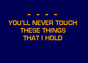 YOU'LL NEVER TOUCH
THESE THINGS

THAT I HOLD