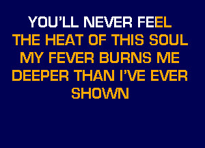 YOU'LL NEVER FEEL
THE HEAT OF THIS SOUL
MY FEVER BURNS ME
DEEPER THAN I'VE EVER
SHOWN