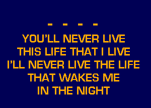 YOU'LL NEVER LIVE
THIS LIFE THAT I LIVE
I'LL NEVER LIVE THE LIFE
THAT WAKES ME
IN THE NIGHT