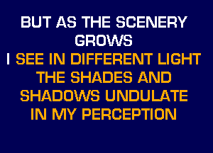 BUT AS THE SCENERY
GROWS
I SEE IN DIFFERENT LIGHT
THE SHADES AND
SHADOWS UNDULATE
IN MY PERCEPTION