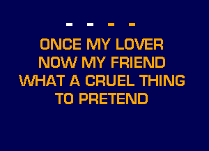 ONCE MY LOVER
NOW MY FRIEND
WHAT A CRUEL THING
T0 PRETEND
