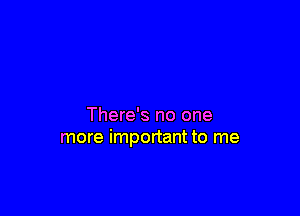 There's no one
more important to me