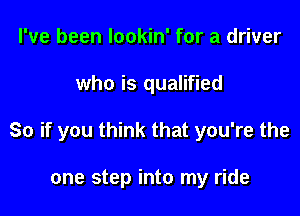 I've been lookin' for a driver

who is qualified

So if you think that you're the

one step into my ride