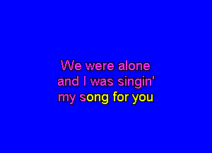 We were alone

and l was singin'
my song for you