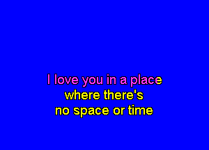 I love you in a place
where there's
no space or time