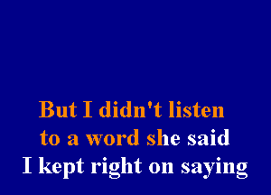 But I didn't listen
to a word she said
I kept right on saying