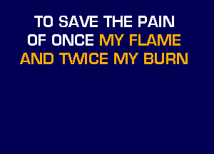 TO SAVE THE PAIN
0F ONCE MY FLAME
AND TWICE MY BURN