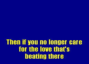 Then if Hou no longer care
for the love that's
beating them