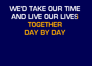 WE'D TAKE OUR TIME
AND LIVE OUR LIVES
TOGETHER
DAY BY DAY