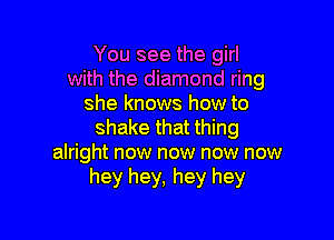 You see the girl
with the diamond ring
she knows how to

shake that thing
alright now now now now
hey hey, hey hey