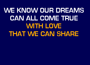 WE KNOW OUR DREAMS
CAN ALL COME TRUE
WITH LOVE
THAT WE CAN SHARE