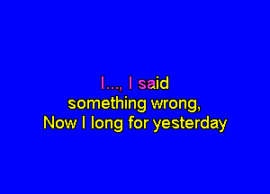 I..., I said

something wrong,
Now I long for yesterday
