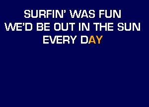 SURFIN' WAS FUN
1kNE'D BE OUT IN THE SUN
EVERY DAY
