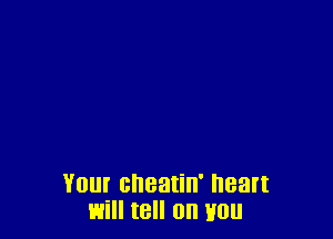 YOU! cheatin' heart
will tell OH HO