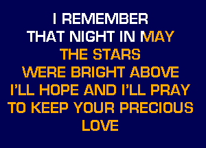 I REMEMBER
THAT NIGHT IN MAY
THE STARS
WERE BRIGHT ABOVE
I'LL HOPE AND I'LL PRAY
TO KEEP YOUR PRECIOUS
LOVE