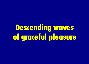 Descending waves

of grateful pleasure