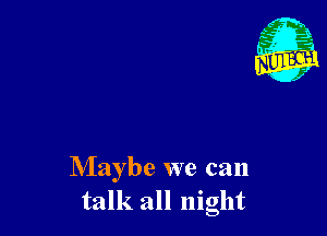 Maybe we can
talk all night