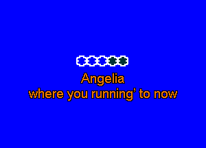 mam

Angelia
where you running' to now