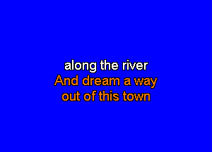 along the river

And dream a way
out of this town