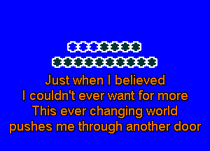 W
W

Just when I believed
I couldn't ever want for more
This ever changing world
pushes me through another door