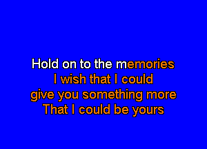 Hold on to the memories

I wish that I could
give you something more
That I could be yours