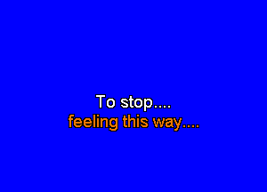 To stop....
feeling this way....