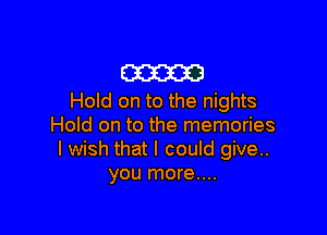 cam
Hold on to the nights

Hold on to the memories
I wish that I could give..
you more....