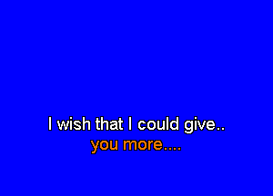 I wish that I could give..
you more....