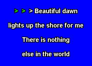 fa t, Beautiful dawn

lights up the shore for me

There is nothing

else in the world