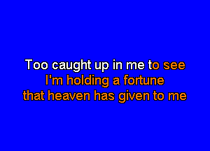 Too caught up in me to see

I'm holding a fortune
that heaven has given to me