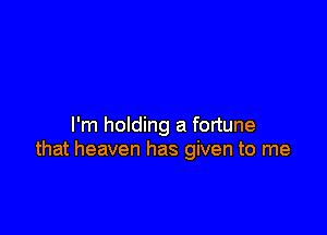 I'm holding a fortune
that heaven has given to me