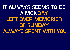 IT ALWAYS SEEMS TO BE
A MONDAY
LEFT OVER MEMORIES

0F SUNDAY
ALWAYS SPENT VUITH YOU