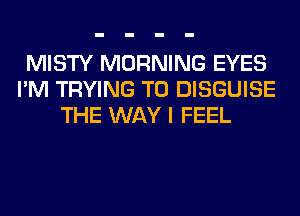MISTY MORNING EYES
I'M TRYING TO DISGUISE
THE WAY I FEEL