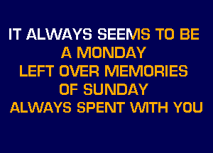 IT ALWAYS SEEMS TO BE
A MONDAY
LEFT OVER MEMORIES

0F SUNDAY
ALWAYS SPENT VUITH YOU